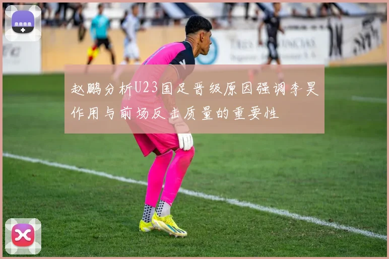 赵鹏分析U23国足晋级原因强调李昊作用与前场反击质量的重要性