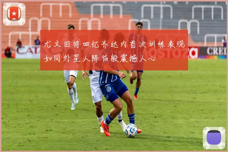 尤文旧将回忆齐达内首次训练表现如同外星人降临般震撼人心