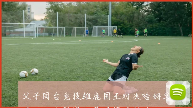 父子同台竞技雄鹿国王对决哈姆父子三人齐聚赛场展现篮球魅力