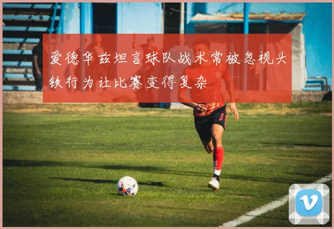 爱德华兹坦言球队战术常被忽视头铁行为让比赛变得复杂