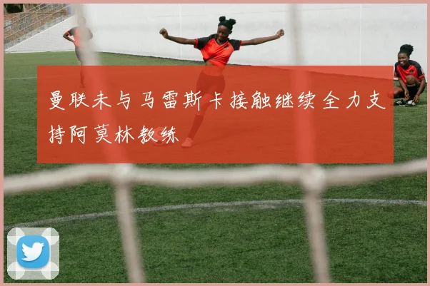曼联未与马雷斯卡接触继续全力支持阿莫林教练