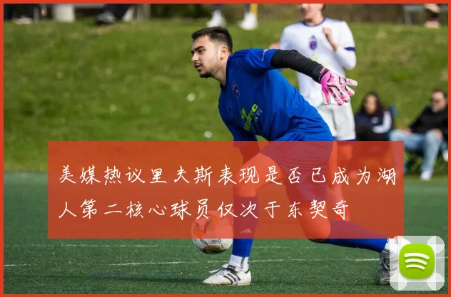美媒热议里夫斯表现是否已成为湖人第二核心球员仅次于东契奇