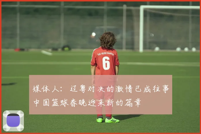 媒体人：辽粤对决的激情已成往事中国篮球春晚迎来新的篇章