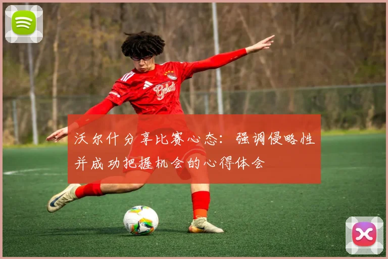 沃尔什分享比赛心态：强调侵略性并成功把握机会的心得体会