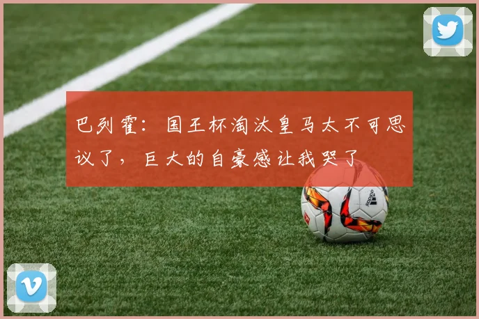 巴列霍：国王杯淘汰皇马太不可思议了，巨大的自豪感让我哭了