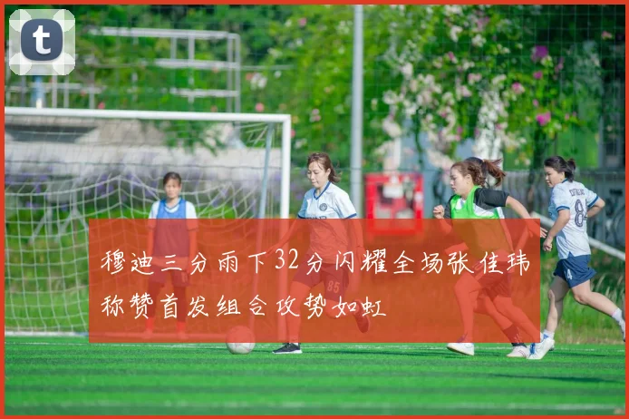 穆迪三分雨下32分闪耀全场张佳玮称赞首发组合攻势如虹