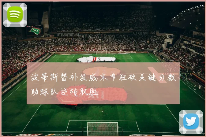 波蒂斯替补发威末节狂砍关键分数助球队逆转取胜