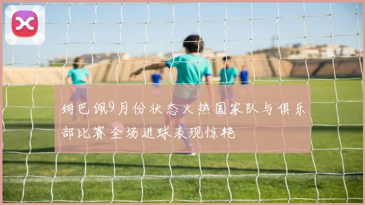 姆巴佩9月份状态火热国家队与俱乐部比赛全场进球表现惊艳