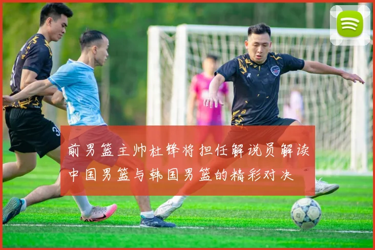 前男篮主帅杜锋将担任解说员解读中国男篮与韩国男篮的精彩对决