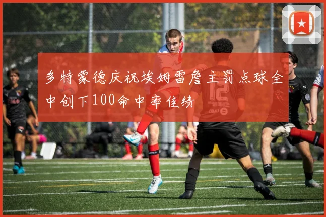 多特蒙德庆祝埃姆雷詹主罚点球全中创下100命中率佳绩