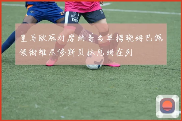 皇马欧冠对摩纳哥名单揭晓姆巴佩领衔维尼修斯贝林厄姆在列