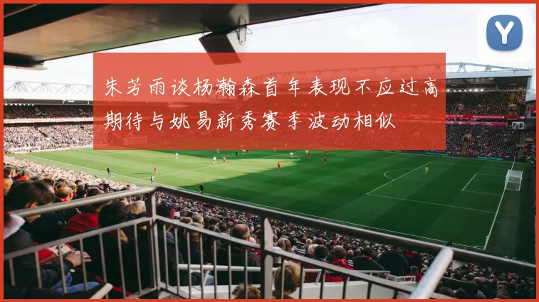 朱芳雨谈杨瀚森首年表现不应过高期待与姚易新秀赛季波动相似