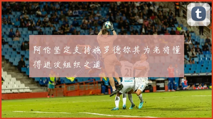 阿伦坚定支持施罗德称其为老将懂得进攻组织之道