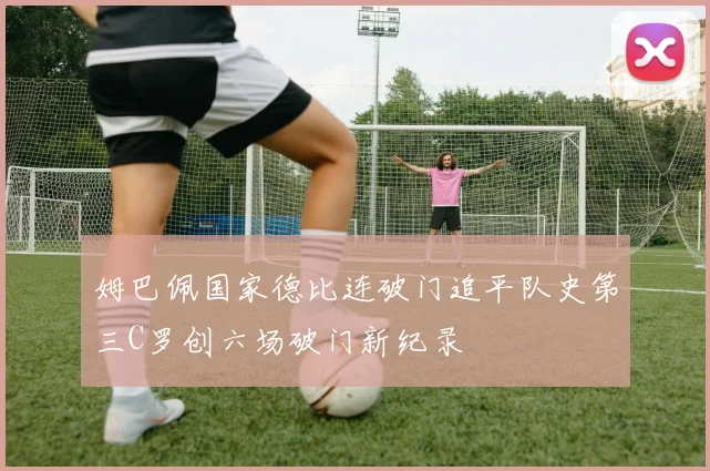 姆巴佩国家德比连破门追平队史第三C罗创六场破门新纪录