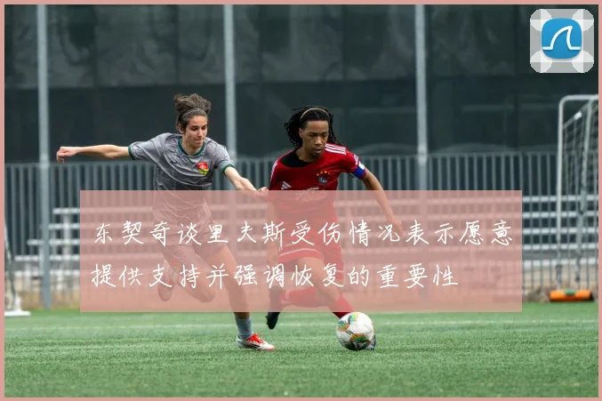 东契奇谈里夫斯受伤情况表示愿意提供支持并强调恢复的重要性
