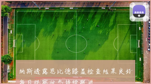 纳斯透露恩比德膝盖检查结果良好每日观察状态持续跟进