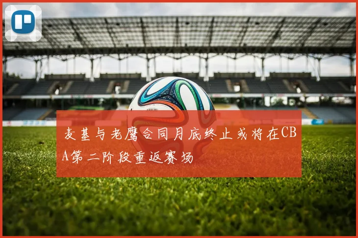 麦基与老鹰合同月底终止或将在CBA第二阶段重返赛场