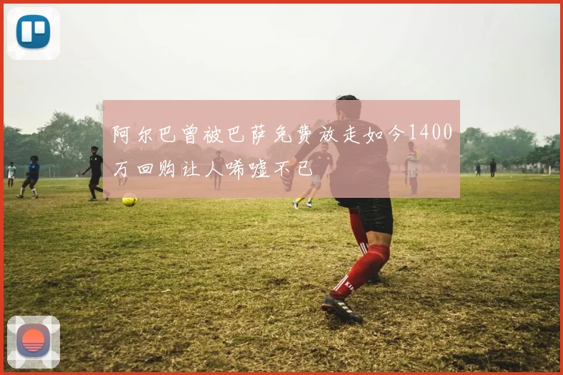 阿尔巴曾被巴萨免费放走如今1400万回购让人唏嘘不已