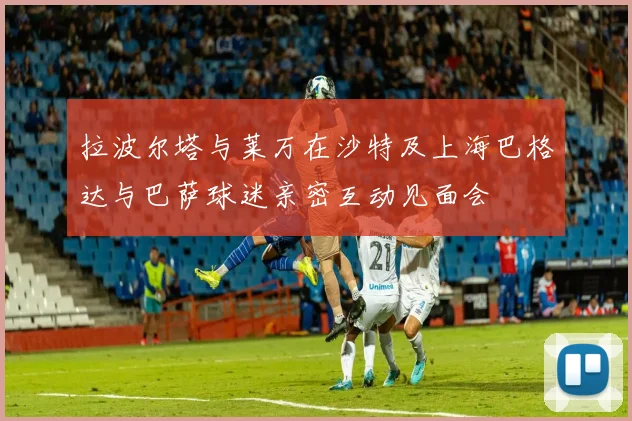 拉波尔塔与莱万在沙特及上海巴格达与巴萨球迷亲密互动见面会