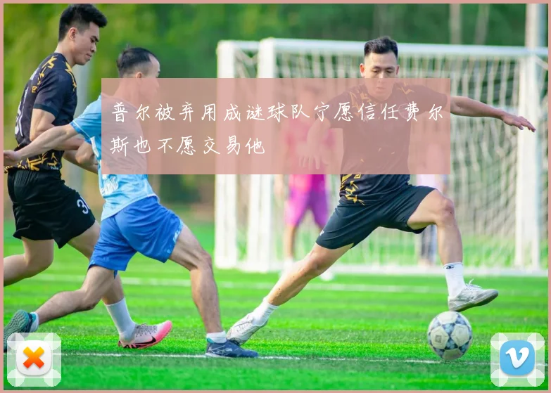 普尔被弃用成谜球队宁愿信任费尔斯也不愿交易他