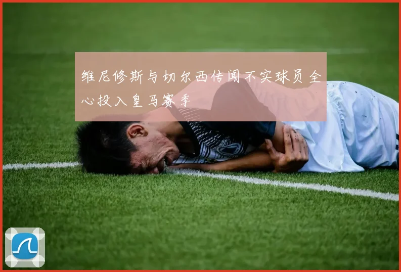 维尼修斯与切尔西传闻不实球员全心投入皇马赛季