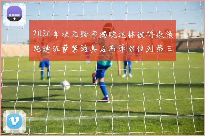 2026年状元赔率揭晓达林彼得森领跑迪班萨紧随其后布泽尔位列第三