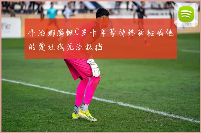 乔治娜感慨C罗十年等待终获钻戒他的爱让我无法抵挡