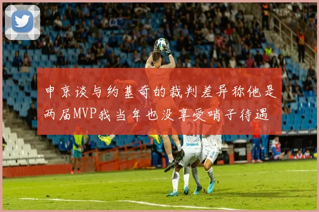 申京谈与约基奇的裁判差异称他是两届MVP我当年也没享受哨子待遇